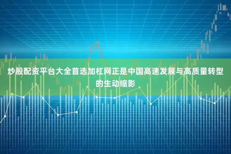炒股配资平台大全首选加杠网正是中国高速发展与高质量转型的生动缩影